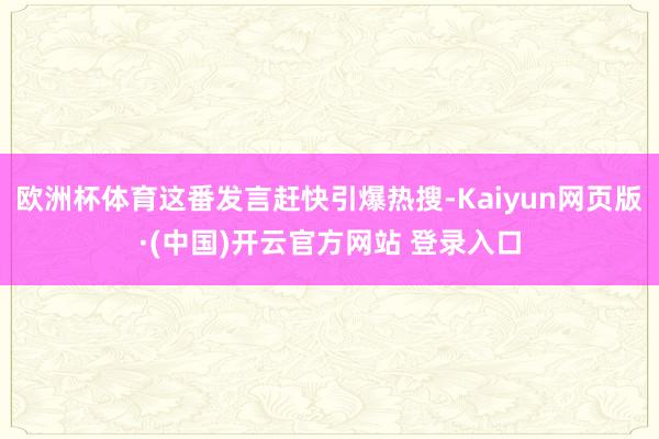 欧洲杯体育这番发言赶快引爆热搜-Kaiyun网页版·(中国)开云官方网站 登录入口