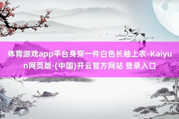 体育游戏app平台身穿一件白色长袖上衣-Kaiyun网页版·
