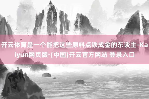 开云体育是一个能把这些原料点铁成金的东谈主-Kaiyun网页版·(中国)开云官方网站 登录入口