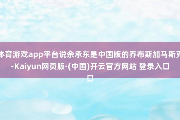 体育游戏app平台说余承东是中国版的乔布斯加马斯克-Kaiyun网页版·(中国)开云官方网站 登录入口
