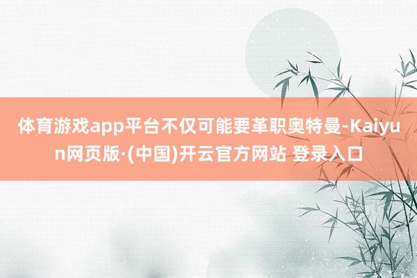 体育游戏app平台不仅可能要革职奥特曼-Kaiyun网页版·