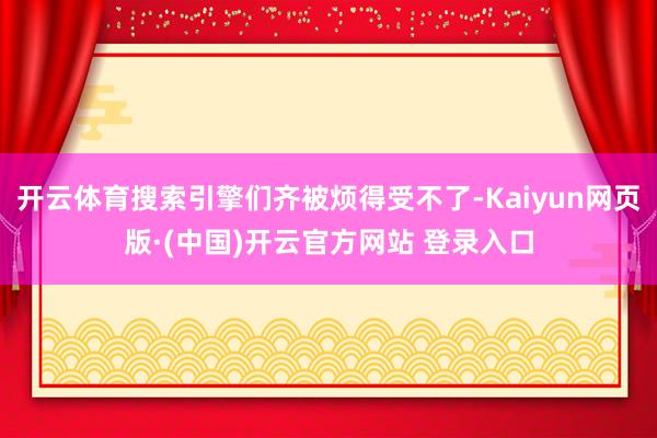 开云体育搜索引擎们齐被烦得受不了-Kaiyun网页版·(中国)开云官方网站 登录入口