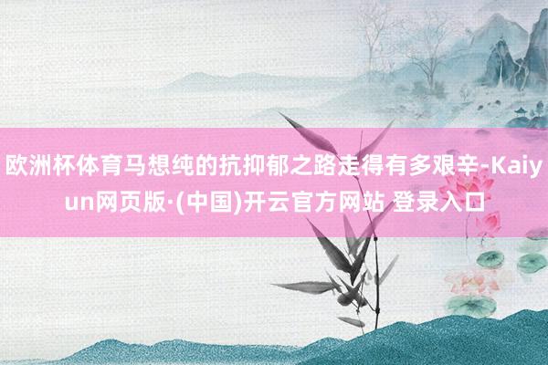 欧洲杯体育马想纯的抗抑郁之路走得有多艰辛-Kaiyun网页版·(中国)开云官方网站 登录入口
