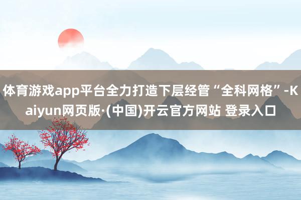 体育游戏app平台全力打造下层经管“全科网格”-Kaiyun网页版·(中国)开云官方网站 登录入口