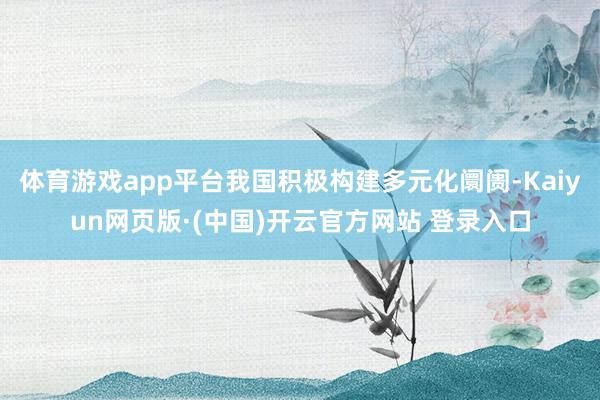 体育游戏app平台我国积极构建多元化阛阓-Kaiyun网页版·(中国)开云官方网站 登录入口