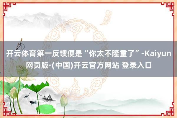 开云体育第一反馈便是“你太不隆重了”-Kaiyun网页版·(