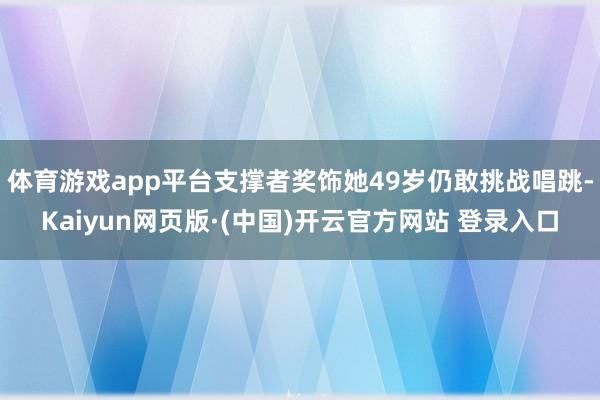 体育游戏app平台支撑者奖饰她49岁仍敢挑战唱跳-Kaiyu