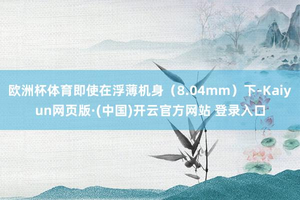 欧洲杯体育即使在浮薄机身（8.04mm）下-Kaiyun网页版·(中国)开云官方网站 登录入口