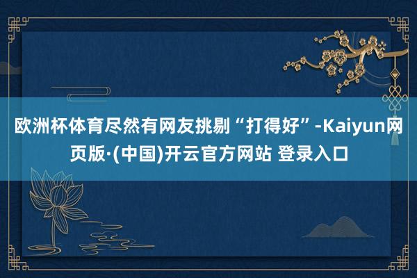 欧洲杯体育尽然有网友挑剔“打得好”-Kaiyun网页版·(中国)开云官方网站 登录入口