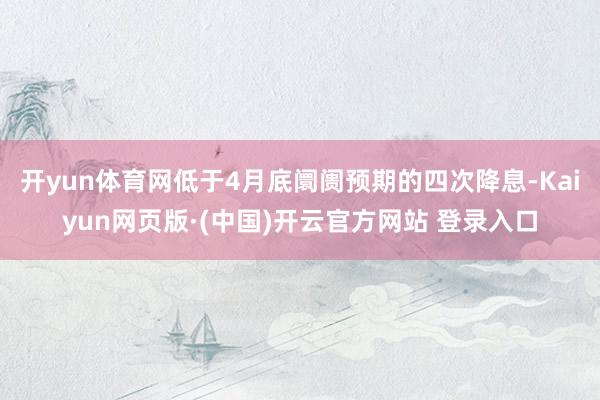 开yun体育网低于4月底阛阓预期的四次降息-Kaiyun网页版·(中国)开云官方网站 登录入口
