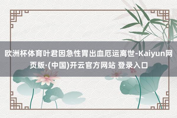 欧洲杯体育叶君因急性胃出血厄运离世-Kaiyun网页版·(中