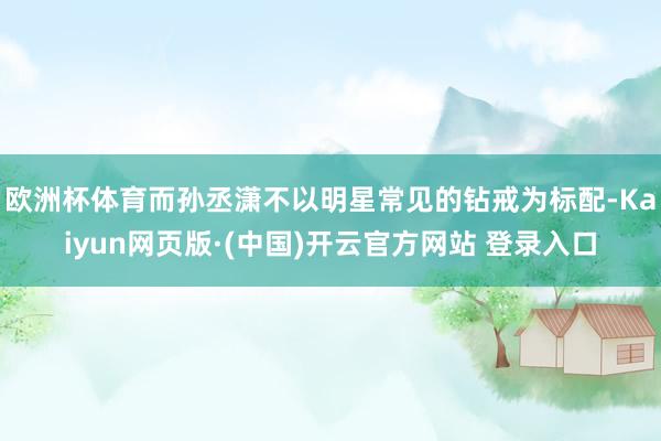 欧洲杯体育而孙丞潇不以明星常见的钻戒为标配-Kaiyun网页