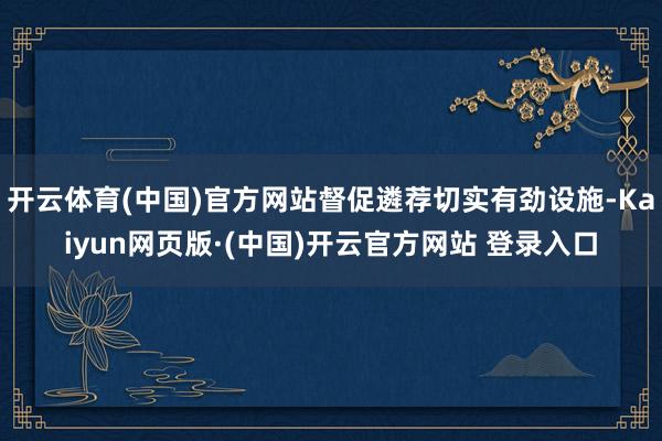 开云体育(中国)官方网站督促遴荐切实有劲设施-Kaiyun网页版·(中国)开云官方网站 登录入口