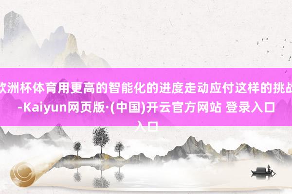 欧洲杯体育用更高的智能化的进度走动应付这样的挑战-Kaiyun网页版·(中国)开云官方网站 登录入口