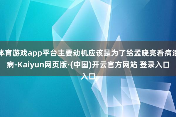 体育游戏app平台主要动机应该是为了给孟晓亮看病治病-Kaiyun网页版·(中国)开云官方网站 登录入口
