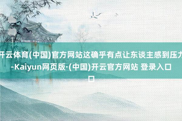 开云体育(中国)官方网站这确乎有点让东谈主感到压力-Kaiy