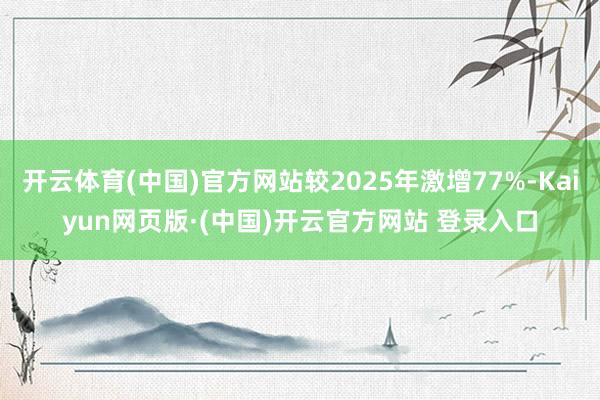 开云体育(中国)官方网站较2025年激增77%-Kaiyun网页版·(中国)开云官方网站 登录入口