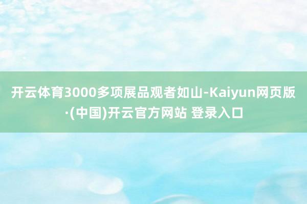 开云体育3000多项展品观者如山-Kaiyun网页版·(中国)开云官方网站 登录入口