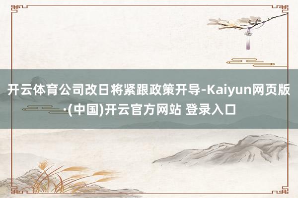 开云体育公司改日将紧跟政策开导-Kaiyun网页版·(中国)