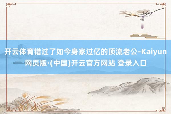 开云体育错过了如今身家过亿的顶流老公-Kaiyun网页版·(中国)开云官方网站 登录入口