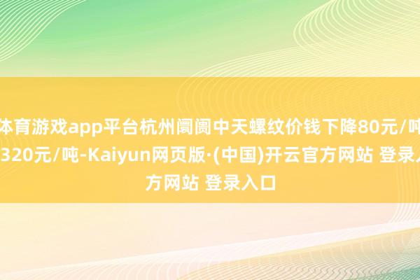 体育游戏app平台杭州阛阓中天螺纹价钱下降80元/吨至3320元/吨-Kaiyun网页版·(中国)开云官方网站 登录入口