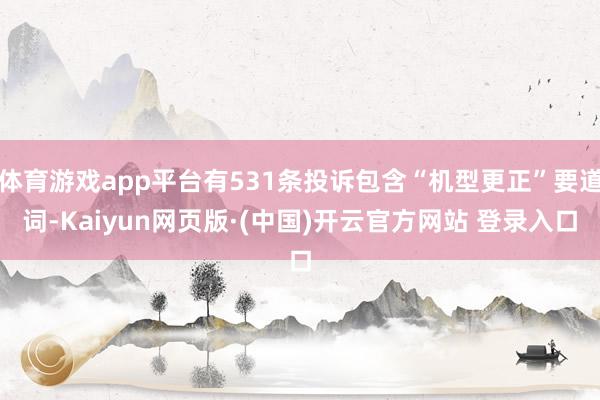体育游戏app平台有531条投诉包含“机型更正”要道词-Kaiyun网页版·(中国)开云官方网站 登录入口