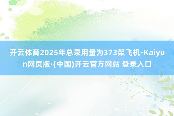 开云体育2025年总录用量为373架飞机-Kaiyun网页版·(中国)开云官方网站 登录入口