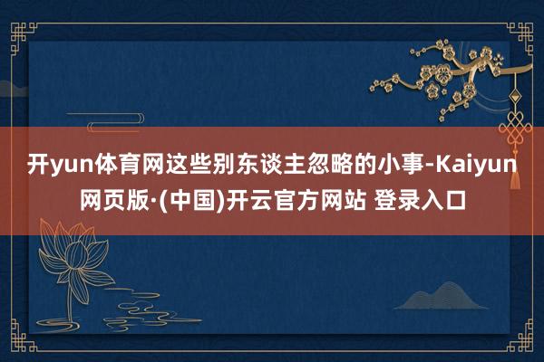开yun体育网这些别东谈主忽略的小事-Kaiyun网页版·(中国)开云官方网站 登录入口