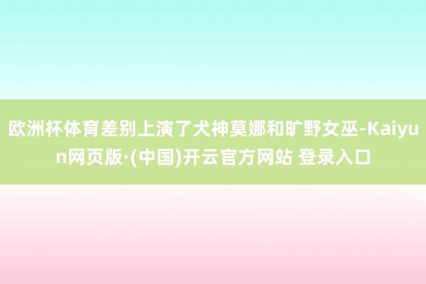欧洲杯体育差别上演了犬神莫娜和旷野女巫-Kaiyun网页版·
